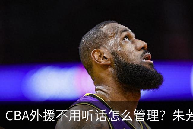 CBA外援不用听话怎么管理？朱芳雨：翻译会给他看我以前是什么状态